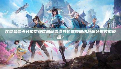 在号易号卡分销系统官网能查询各运营商网络故障处理效率数据？