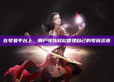 在号易平台上，用户可以轻松管理自己的号码资源