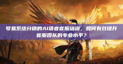 号易系统分销的AI语音客服培训，如何有效提升客服团队的专业水平？