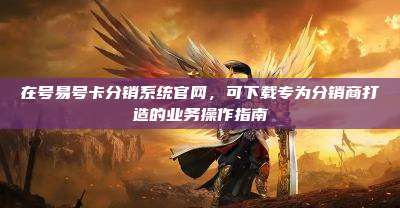 在号易号卡分销系统官网,可下载专为分销商打造的业务操作指南