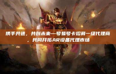 携手共进,共创未来—号易号卡招募一级代理商,共同开拓AR设备代理市场