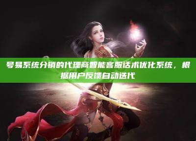 号易系统分销的代理商智能客服话术优化系统，根据用户反馈自动迭代