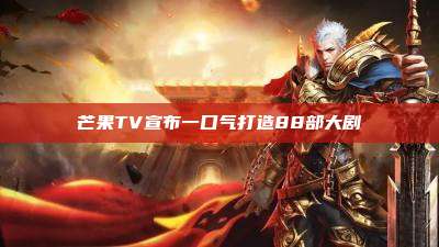 芒果TV宣布一口气打造88部大剧
