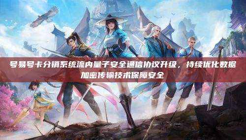 号易号卡分销系统流内量子安全通信协议升级，持续优化数据加密传输技术保障安全