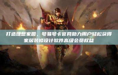 打造理想家园,号易号卡官网助力用户轻松获得家居装修设计软件高级会员权益