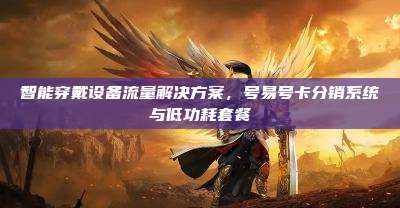 智能穿戴设备流量解决方案,号易号卡分销系统与低功耗套餐