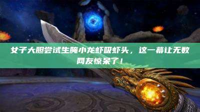 女子大胆尝试生腌小龙虾吸虾头,这一幕让无数网友惊呆了!