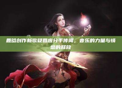 鹿晗创作新歌疑回应分手传闻,音乐的力量与情感的释放