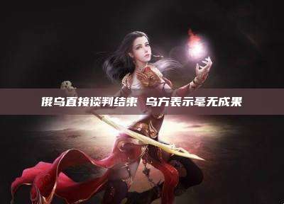 俄乌直接谈判结束 乌方表示毫无成果