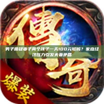 男子质疑妻子两个孩子一天100元够吗?家庭经济压力引发夫妻矛盾