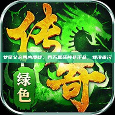 女星父亲回应质疑,百万耳环并非正品,我没贪污