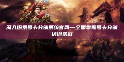 深入探索号卡分销系统官网—全面掌握号卡分销培训资料