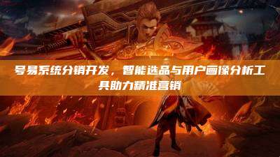 号易系统分销开发,智能选品与用户画像分析工具助力精准营销