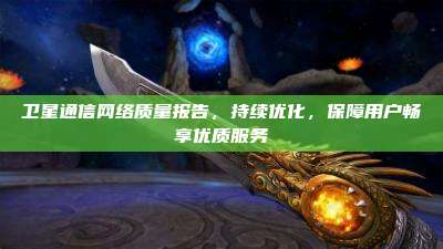 卫星通信网络质量报告，持续优化，保障用户畅享优质服务