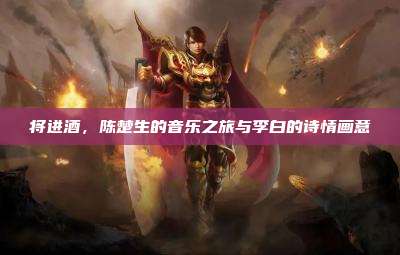 将进酒,陈楚生的音乐之旅与李白的诗情画意
