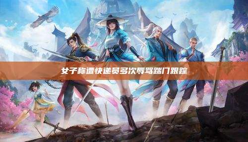 女子称遭快递员多次辱骂踹门跟踪