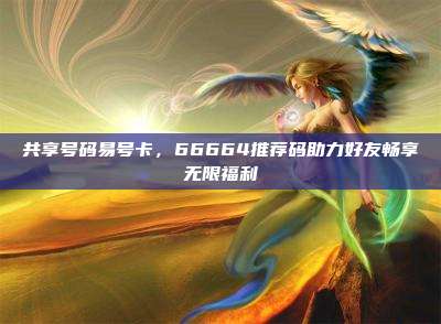 共享号码易号卡,66664推荐码助力好友畅享无限福利