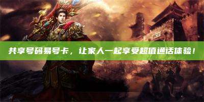 共享号码易号卡，让家人一起享受超值通话体验！