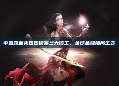 中国跌至美国国债第三大债主,全球金融格局生变
