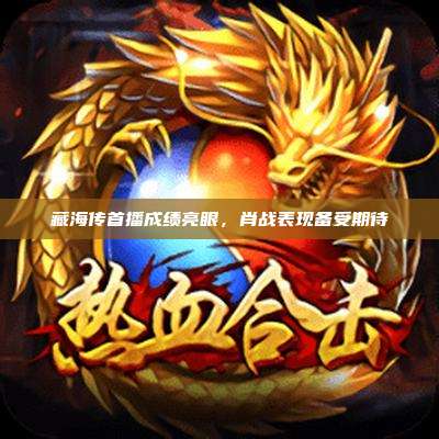 藏海传首播成绩亮眼,肖战表现备受期待