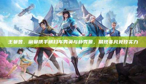王曼昱、蒯曼携手横扫车秀英与朴秀景,展现非凡竞技实力