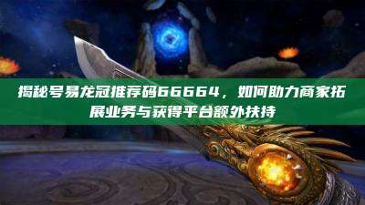 揭秘号易龙冠推荐码66664,如何助力商家拓展业务与获得平台额外扶持