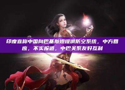 印度宣称中国向巴基斯坦提供防空系统,中方回应,不实报道,中巴关系友好互利