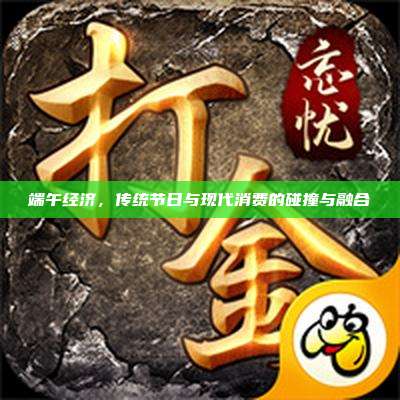 端午经济,传统节日与现代消费的碰撞与融合