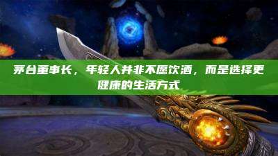 茅台董事长,年轻人并非不愿饮酒,而是选择更健康的生活方式
