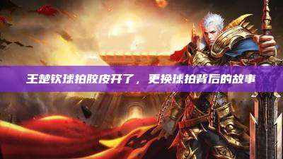 王楚钦球拍胶皮开了,更换球拍背后的故事