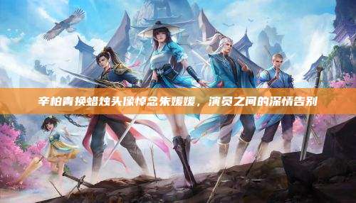 辛柏青换蜡烛头像悼念朱媛媛,演员之间的深情告别