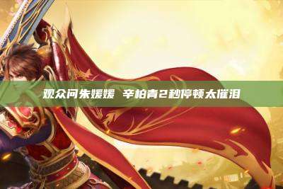 观众问朱媛媛 辛柏青2秒停顿太催泪