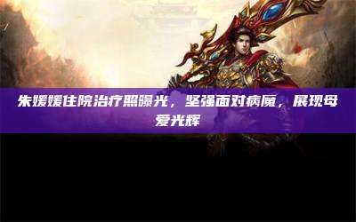 朱媛媛住院治疗照曝光,坚强面对病魔,展现母爱光辉