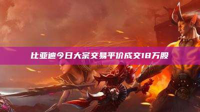 比亚迪今日大宗交易平价成交18万股
