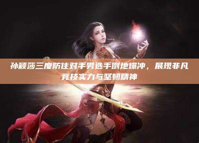 孙颖莎三度防住对手男选手倒地爆冲，展现非凡竞技实力与坚韧精神