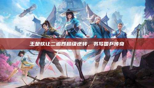王楚钦让二追四超级逆转,书写国乒传奇
