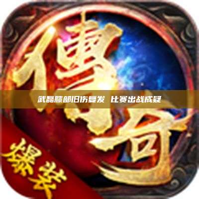 武磊膝部旧伤复发 比赛出战成疑