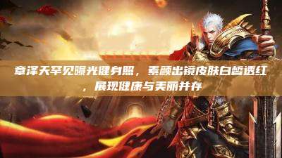 章泽天罕见曝光健身照,素颜出镜皮肤白皙透红,展现健康与美丽并存