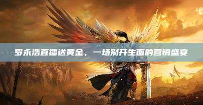 罗永浩直播送黄金,一场别开生面的营销盛宴
