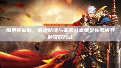 探索迷仙阵,最优路线与策略分享黄金头盔的多种获取方式