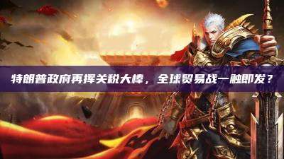 特朗普政府再挥关税大棒,全球贸易战一触即发?