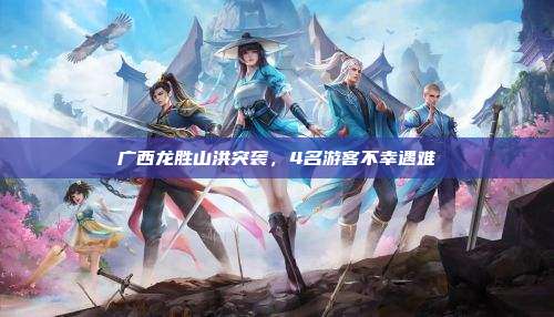 广西龙胜山洪突袭，4名游客不幸遇难