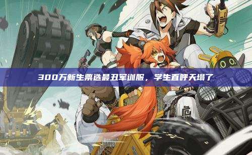 300万新生票选最丑军训服,学生直呼天塌了