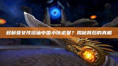 叙利亚女孩搭讪中国小伙求娶?揭秘背后的真相