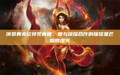 演员黄兆欣猝死离世,曾与琼瑶合作的璀璨星芒黯然熄灭