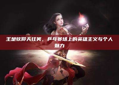 王楚钦仰天狂笑,乒乓赛场上的英雄主义与个人魅力