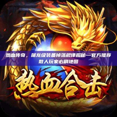 热血传奇,屠龙级装备掉落规律揭秘—官方推荐散人玩家必刷地图