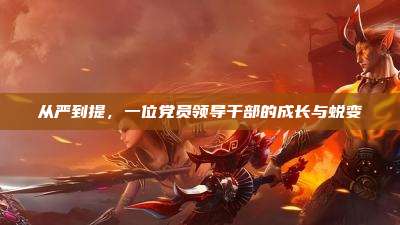 从严到提,一位党员领导干部的成长与蜕变