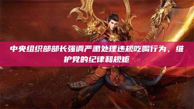 中央组织部部长强调严肃处理违规吃喝行为，维护党的纪律和规矩