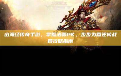 山海经传奇手游,掌握法师PK,步步为营逆转战局攻略指南